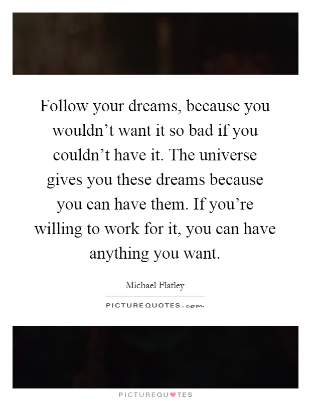 Follow your dreams, because you wouldn't want it so bad if you couldn't have it. The universe gives you these dreams because you can have them. If you're willing to work for it, you can have anything you want Picture Quote #1