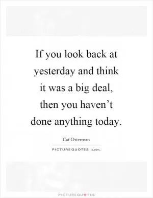 If you look back at yesterday and think it was a big deal, then you haven’t done anything today Picture Quote #1
