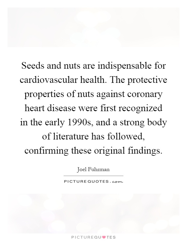Seeds and nuts are indispensable for cardiovascular health. The protective properties of nuts against coronary heart disease were first recognized in the early 1990s, and a strong body of literature has followed, confirming these original findings Picture Quote #1