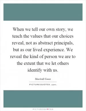 When we tell our own story, we teach the values that our choices reveal, not as abstract principals, but as our lived experience. We reveal the kind of person we are to the extent that we let others identify with us Picture Quote #1