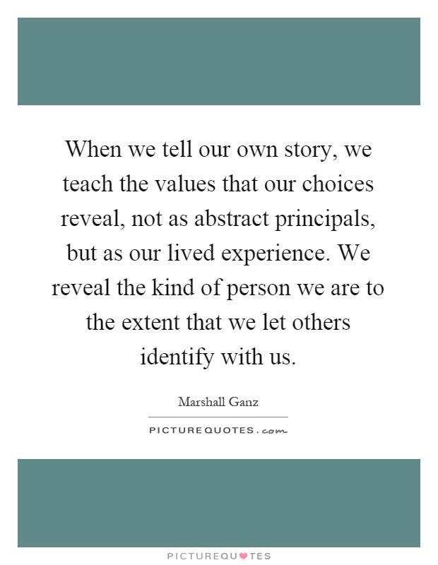 When we tell our own story, we teach the values that our choices reveal, not as abstract principals, but as our lived experience. We reveal the kind of person we are to the extent that we let others identify with us Picture Quote #1