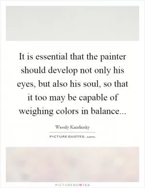 It is essential that the painter should develop not only his eyes, but also his soul, so that it too may be capable of weighing colors in balance Picture Quote #1
