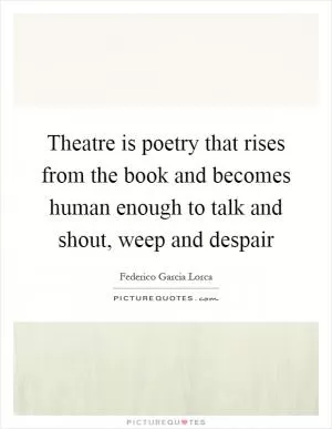 Theatre is poetry that rises from the book and becomes human enough to talk and shout, weep and despair Picture Quote #1