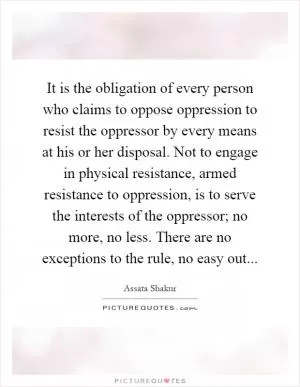 It is the obligation of every person who claims to oppose oppression to resist the oppressor by every means at his or her disposal. Not to engage in physical resistance, armed resistance to oppression, is to serve the interests of the oppressor; no more, no less. There are no exceptions to the rule, no easy out Picture Quote #1