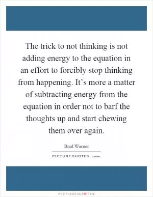 The trick to not thinking is not adding energy to the equation in an effort to forcibly stop thinking from happening. It’s more a matter of subtracting energy from the equation in order not to barf the thoughts up and start chewing them over again Picture Quote #1