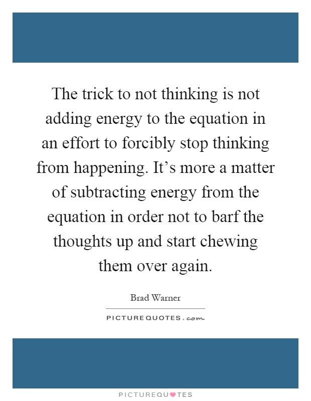 The trick to not thinking is not adding energy to the equation in an effort to forcibly stop thinking from happening. It's more a matter of subtracting energy from the equation in order not to barf the thoughts up and start chewing them over again Picture Quote #1