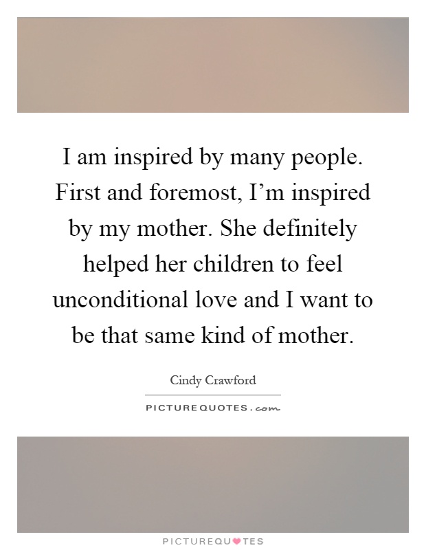 I am inspired by many people. First and foremost, I'm inspired by my mother. She definitely helped her children to feel unconditional love and I want to be that same kind of mother Picture Quote #1