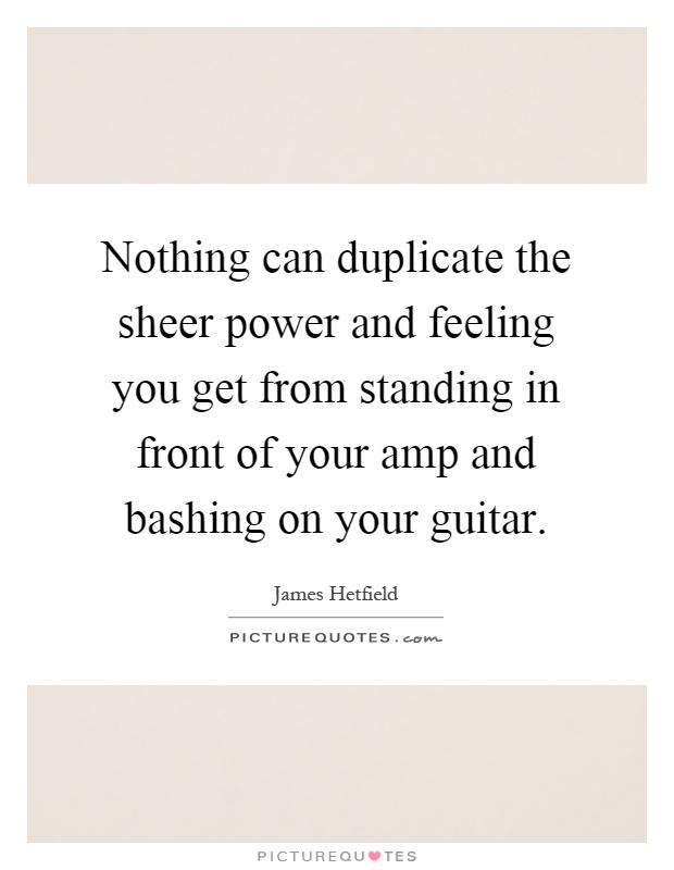 Nothing can duplicate the sheer power and feeling you get from standing in front of your amp and bashing on your guitar Picture Quote #1