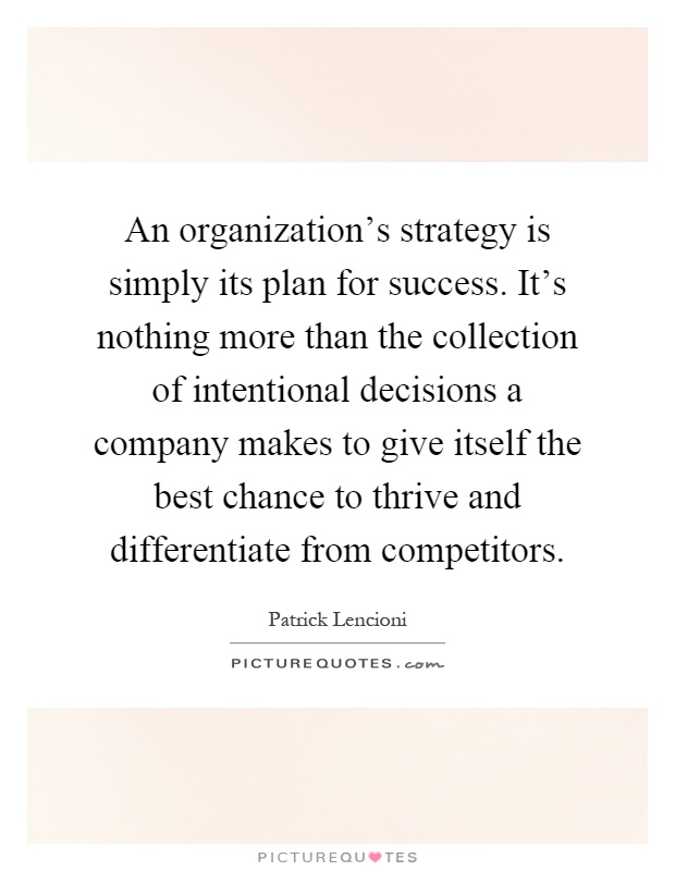 An organization's strategy is simply its plan for success. It's nothing more than the collection of intentional decisions a company makes to give itself the best chance to thrive and differentiate from competitors Picture Quote #1