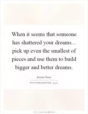 When it seems that someone has shattered your dreams... pick up even the smallest of pieces and use them to build bigger and better dreams Picture Quote #1