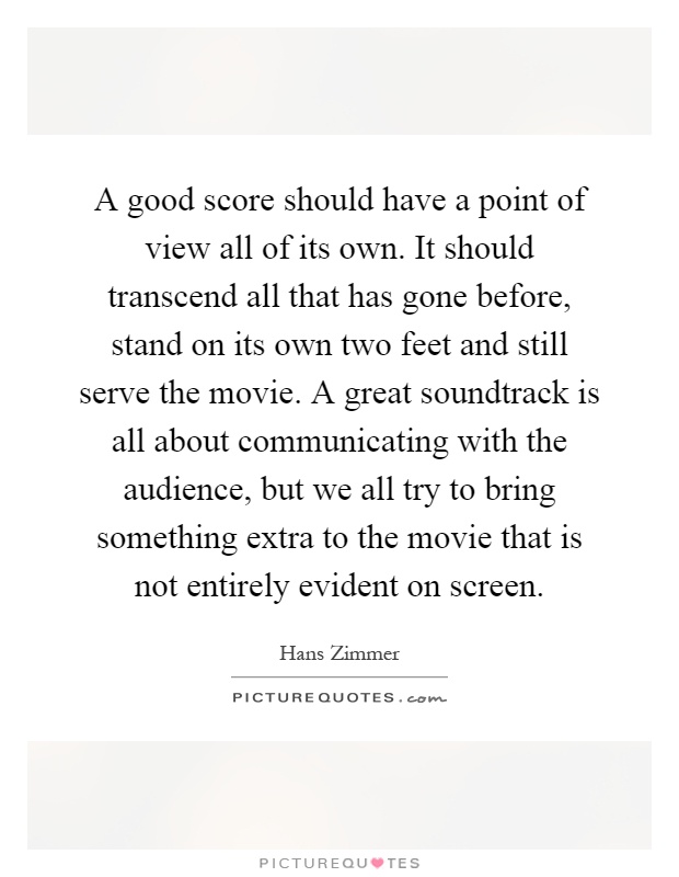 A good score should have a point of view all of its own. It should transcend all that has gone before, stand on its own two feet and still serve the movie. A great soundtrack is all about communicating with the audience, but we all try to bring something extra to the movie that is not entirely evident on screen Picture Quote #1
