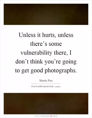 Unless it hurts, unless there’s some vulnerability there, I don’t think you’re going to get good photographs Picture Quote #1
