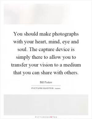 You should make photographs with your heart, mind, eye and soul. The capture device is simply there to allow you to transfer your vision to a medium that you can share with others Picture Quote #1