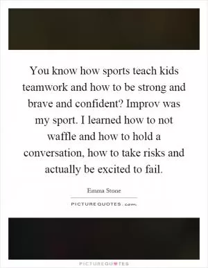 You know how sports teach kids teamwork and how to be strong and brave and confident? Improv was my sport. I learned how to not waffle and how to hold a conversation, how to take risks and actually be excited to fail Picture Quote #1