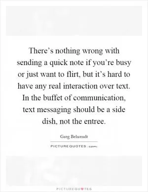 There’s nothing wrong with sending a quick note if you’re busy or just want to flirt, but it’s hard to have any real interaction over text. In the buffet of communication, text messaging should be a side dish, not the entree Picture Quote #1