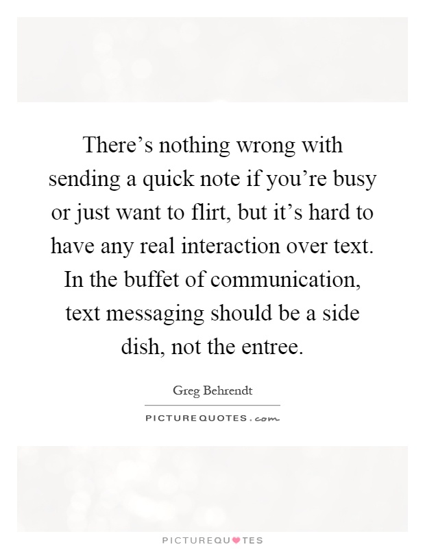 There's nothing wrong with sending a quick note if you're busy or just want to flirt, but it's hard to have any real interaction over text. In the buffet of communication, text messaging should be a side dish, not the entree Picture Quote #1