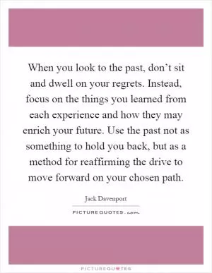When you look to the past, don’t sit and dwell on your regrets. Instead, focus on the things you learned from each experience and how they may enrich your future. Use the past not as something to hold you back, but as a method for reaffirming the drive to move forward on your chosen path Picture Quote #1