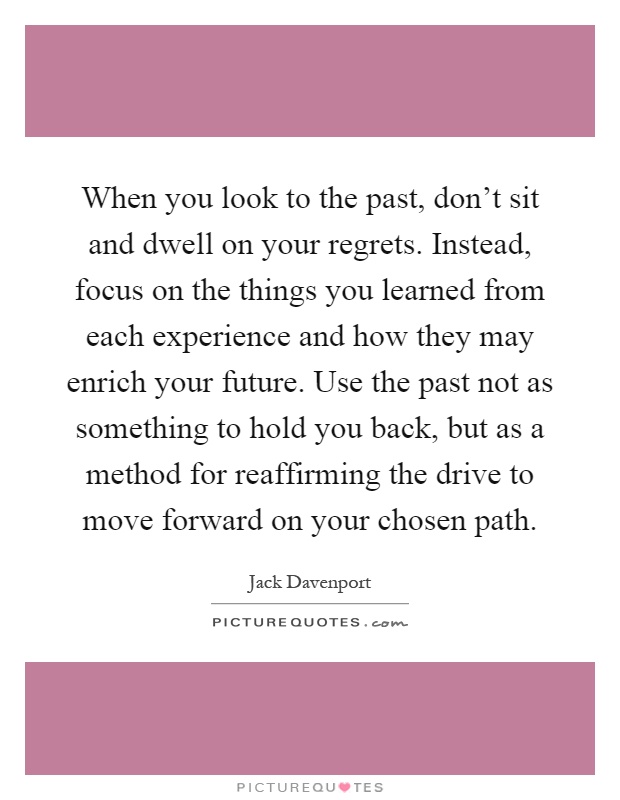 When you look to the past, don't sit and dwell on your regrets. Instead, focus on the things you learned from each experience and how they may enrich your future. Use the past not as something to hold you back, but as a method for reaffirming the drive to move forward on your chosen path Picture Quote #1