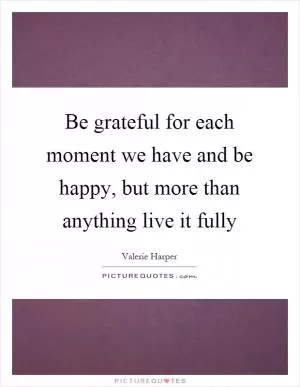 Be grateful for each moment we have and be happy, but more than anything live it fully Picture Quote #1