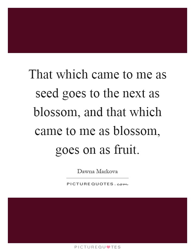 That which came to me as seed goes to the next as blossom, and that which came to me as blossom, goes on as fruit Picture Quote #1