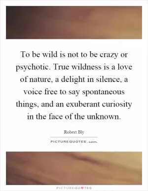 To be wild is not to be crazy or psychotic. True wildness is a love of nature, a delight in silence, a voice free to say spontaneous things, and an exuberant curiosity in the face of the unknown Picture Quote #1