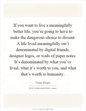 If you want to live a meaningfully better life, you’re going to have to make the dangerous choice to dissent. A life lived meaningfully isn’t denominated by digital friends, designer logos, or wads of paper notes. It’s denominated by what you’ve lived, what it’s worth to you, and what that’s worth to humanity Picture Quote #1