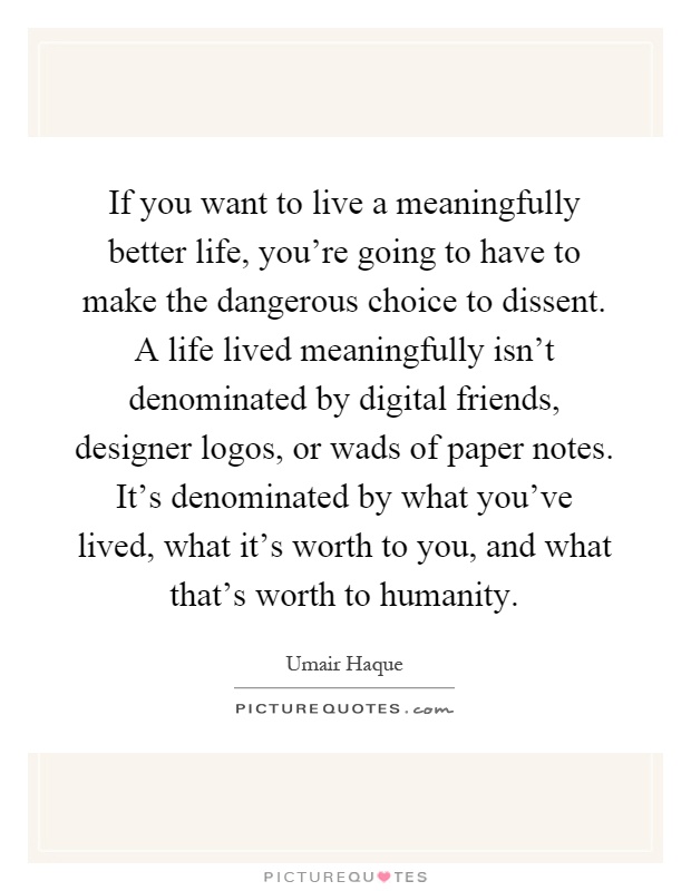 If you want to live a meaningfully better life, you're going to have to make the dangerous choice to dissent. A life lived meaningfully isn't denominated by digital friends, designer logos, or wads of paper notes. It's denominated by what you've lived, what it's worth to you, and what that's worth to humanity Picture Quote #1