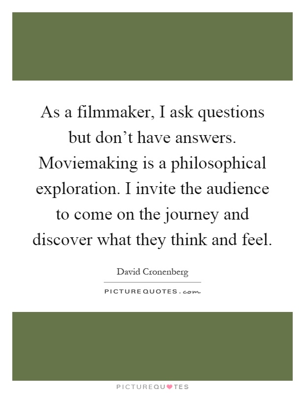 As a filmmaker, I ask questions but don't have answers. Moviemaking is a philosophical exploration. I invite the audience to come on the journey and discover what they think and feel Picture Quote #1