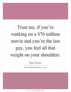 Trust me, if you’re working on a $70 million movie and you’re the last guy, you feel all that weight on your shoulders Picture Quote #1