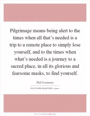 Pilgrimage means being alert to the times when all that’s needed is a trip to a remote place to simply lose yourself, and to the times when what’s needed is a journey to a sacred place, in all its glorious and fearsome masks, to find yourself Picture Quote #1