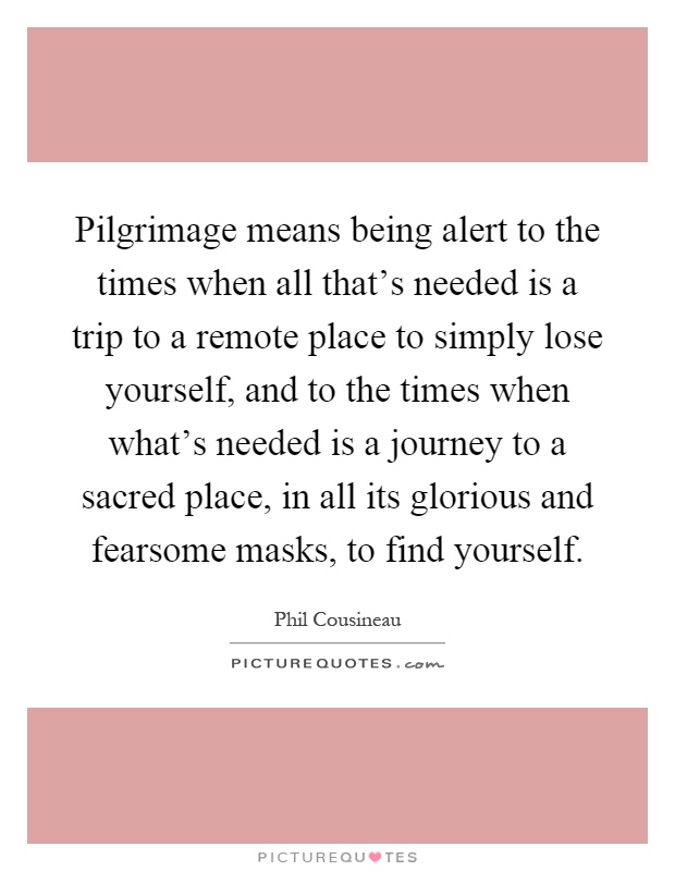 Pilgrimage means being alert to the times when all that's needed is a trip to a remote place to simply lose yourself, and to the times when what's needed is a journey to a sacred place, in all its glorious and fearsome masks, to find yourself Picture Quote #1