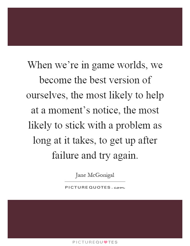 When we're in game worlds, we become the best version of ourselves, the most likely to help at a moment's notice, the most likely to stick with a problem as long at it takes, to get up after failure and try again Picture Quote #1