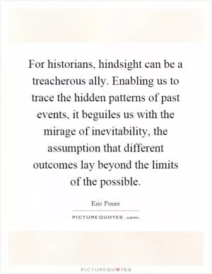 For historians, hindsight can be a treacherous ally. Enabling us to trace the hidden patterns of past events, it beguiles us with the mirage of inevitability, the assumption that different outcomes lay beyond the limits of the possible Picture Quote #1