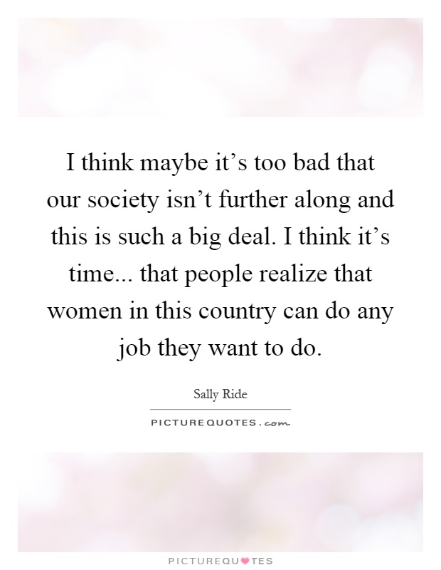 I think maybe it's too bad that our society isn't further along and this is such a big deal. I think it's time... that people realize that women in this country can do any job they want to do Picture Quote #1