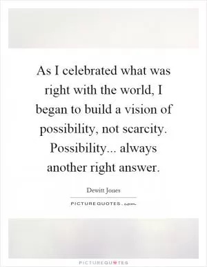 As I celebrated what was right with the world, I began to build a vision of possibility, not scarcity. Possibility... always another right answer Picture Quote #1