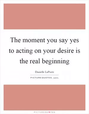 The moment you say yes to acting on your desire is the real beginning Picture Quote #1