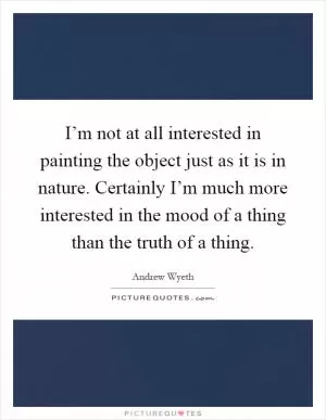I’m not at all interested in painting the object just as it is in nature. Certainly I’m much more interested in the mood of a thing than the truth of a thing Picture Quote #1