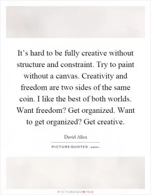 It’s hard to be fully creative without structure and constraint. Try to paint without a canvas. Creativity and freedom are two sides of the same coin. I like the best of both worlds. Want freedom? Get organized. Want to get organized? Get creative Picture Quote #1