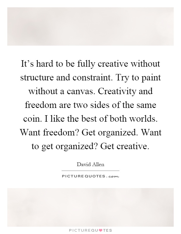 It's hard to be fully creative without structure and constraint. Try to paint without a canvas. Creativity and freedom are two sides of the same coin. I like the best of both worlds. Want freedom? Get organized. Want to get organized? Get creative Picture Quote #1