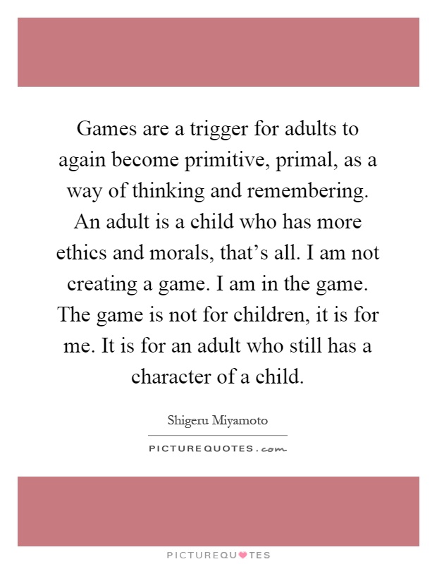 Games are a trigger for adults to again become primitive, primal, as a way of thinking and remembering. An adult is a child who has more ethics and morals, that's all. I am not creating a game. I am in the game. The game is not for children, it is for me. It is for an adult who still has a character of a child Picture Quote #1