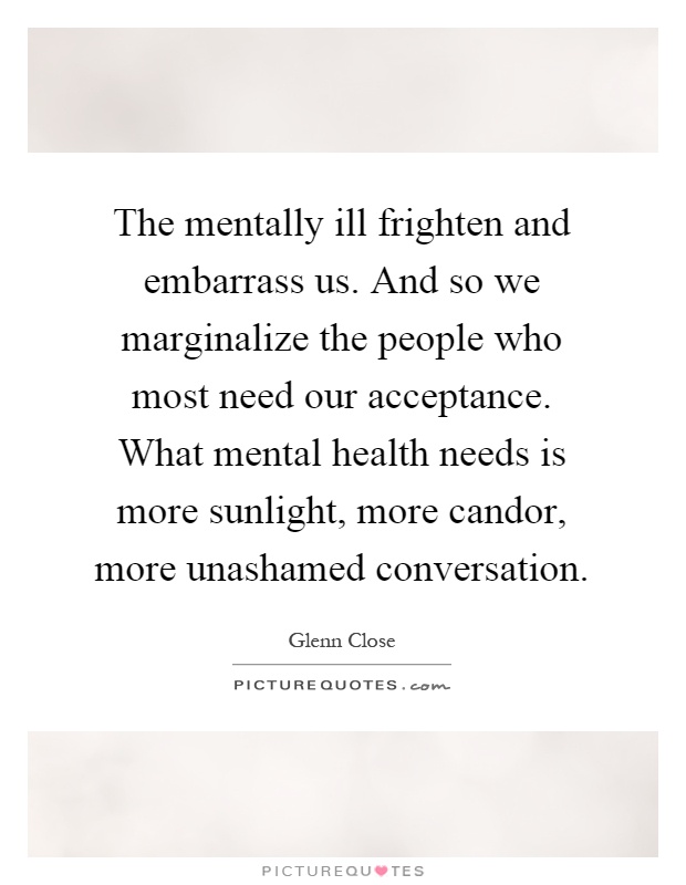 The mentally ill frighten and embarrass us. And so we marginalize the people who most need our acceptance. What mental health needs is more sunlight, more candor, more unashamed conversation Picture Quote #1