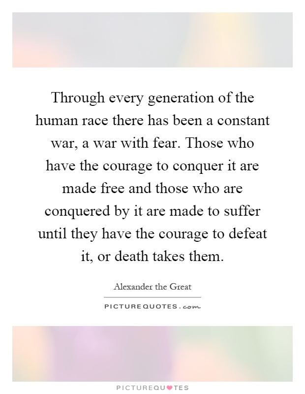 Through every generation of the human race there has been a constant war, a war with fear. Those who have the courage to conquer it are made free and those who are conquered by it are made to suffer until they have the courage to defeat it, or death takes them Picture Quote #1