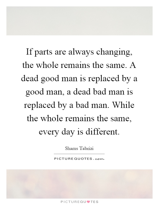 If parts are always changing, the whole remains the same. A dead good man is replaced by a good man, a dead bad man is replaced by a bad man. While the whole remains the same, every day is different Picture Quote #1