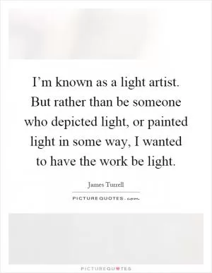 I’m known as a light artist. But rather than be someone who depicted light, or painted light in some way, I wanted to have the work be light Picture Quote #1