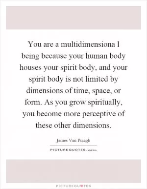 You are a multidimensiona l being because your human body houses your spirit body, and your spirit body is not limited by dimensions of time, space, or form. As you grow spiritually, you become more perceptive of these other dimensions Picture Quote #1