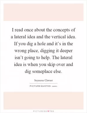 I read once about the concepts of a lateral idea and the vertical idea. If you dig a hole and it’s in the wrong place, digging it deeper isn’t going to help. The lateral idea is when you skip over and dig someplace else Picture Quote #1