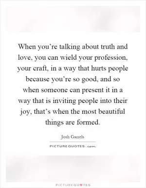 When you’re talking about truth and love, you can wield your profession, your craft, in a way that hurts people because you’re so good, and so when someone can present it in a way that is inviting people into their joy, that’s when the most beautiful things are formed Picture Quote #1