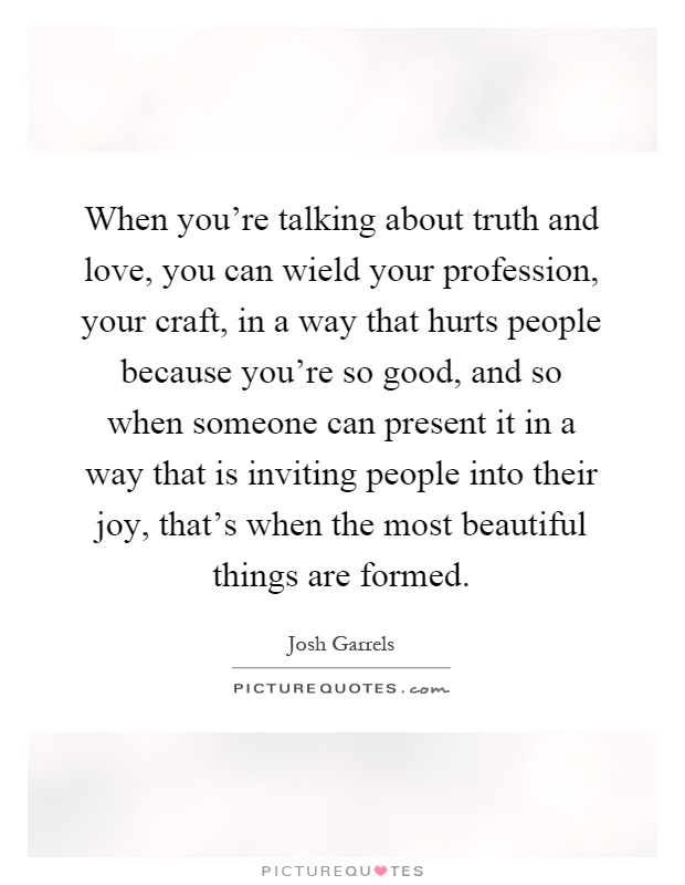 When you're talking about truth and love, you can wield your profession, your craft, in a way that hurts people because you're so good, and so when someone can present it in a way that is inviting people into their joy, that's when the most beautiful things are formed Picture Quote #1