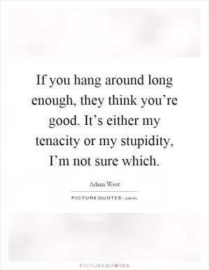 If you hang around long enough, they think you’re good. It’s either my tenacity or my stupidity, I’m not sure which Picture Quote #1