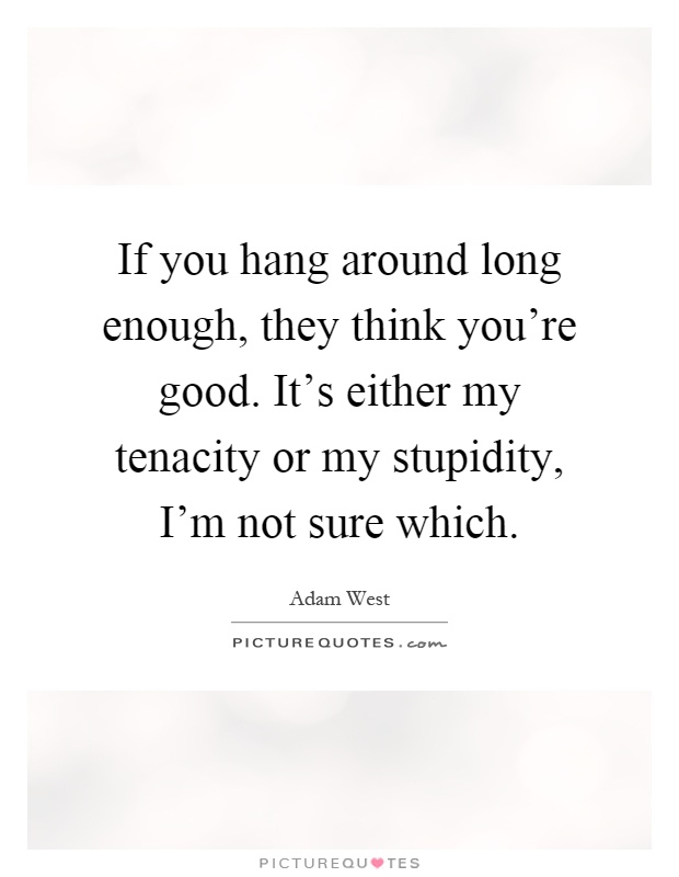 If you hang around long enough, they think you're good. It's either my tenacity or my stupidity, I'm not sure which Picture Quote #1